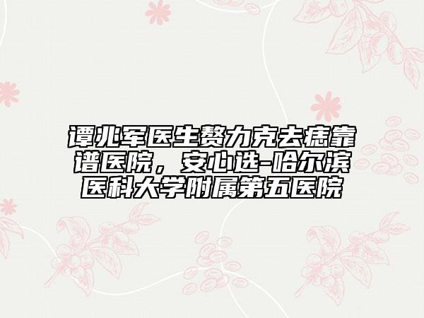 谭兆军医生赘力克去痣靠谱医院，安心选-哈尔滨医科大学附属第五医院