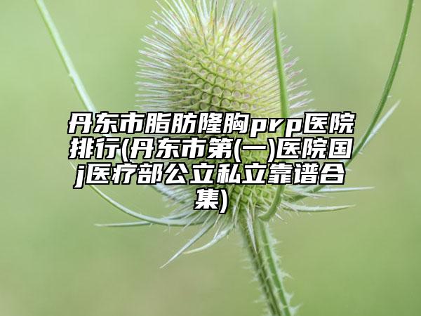 丹东市脂肪隆胸prp医院排行(丹东市第(一)医院国j医疗部公立私立靠谱合集)