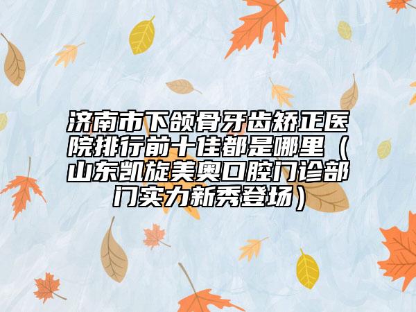 济南市下颌骨牙齿矫正医院排行前十佳都是哪里（山东凯旋美奥口腔门诊部门实力新秀登场）