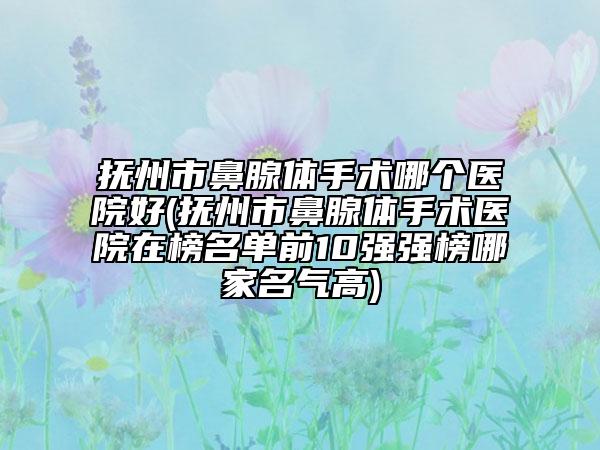 抚州市鼻腺体手术哪个医院好(抚州市鼻腺体手术医院在榜名单前10强强榜哪家名气高)