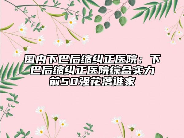 国内下巴后缩纠正医院：下巴后缩纠正医院综合实力前50强花落谁家