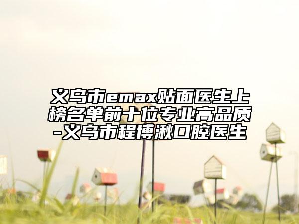 义乌市emax贴面医生上榜名单前十位专业高品质-义乌市程博湫口腔医生