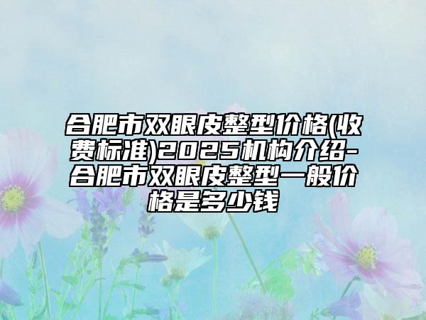 合肥市双眼皮整型价格(收费标准)2025机构介绍-合肥市双眼皮整型一般价格是多少钱