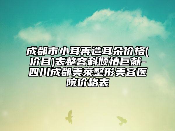 成都市小耳再造耳朵价格(价目)表整容科倾情巨献-四川成都美莱整形美容医院价格表
