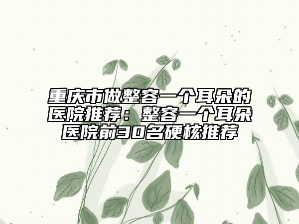 重庆市做整容一个耳朵的医院推荐：整容一个耳朵医院前30名硬核推荐