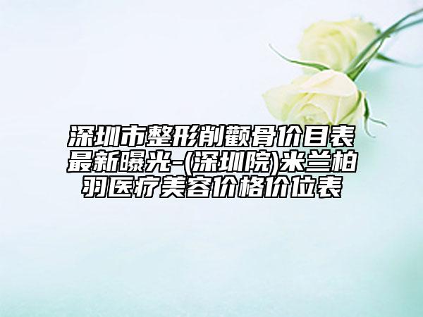 深圳市整形削颧骨价目表最新曝光-(深圳院)米兰柏羽医疗美容价格价位表