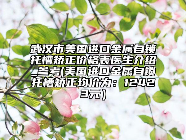 武汉市美国进口金属自锁托槽矫正价格表医生介绍_参考(美国进口金属自锁托槽矫正均价为：12423元）