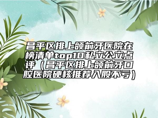 昌平区排上颌前牙医院在榜清单top10私立公立点评（昌平区排上颌前牙口腔医院硬核推荐入股不亏）