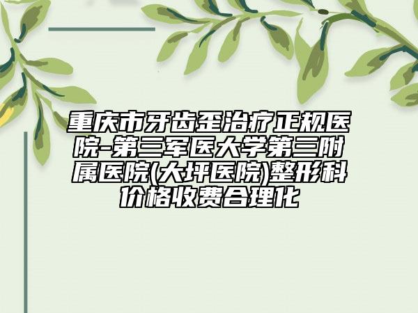 重庆市牙齿歪治疗正规医院-第三军医大学第三附属医院(大坪医院)整形科价格收费合理化