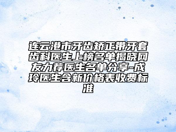 连云港市牙齿矫正带牙套齿科医生上榜名单揭晓网友力荐医生名单分享-成玲医生含新价格表收费标准