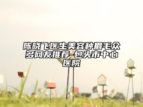 陈晓飞医生美容种眉毛众多网友推荐-包头市中心医院