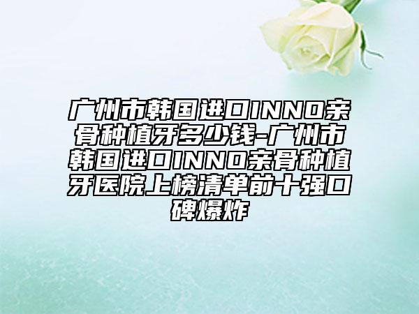 广州市韩国进口INNO亲骨种植牙多少钱-广州市韩国进口INNO亲骨种植牙医院上榜清单前十强口碑爆炸
