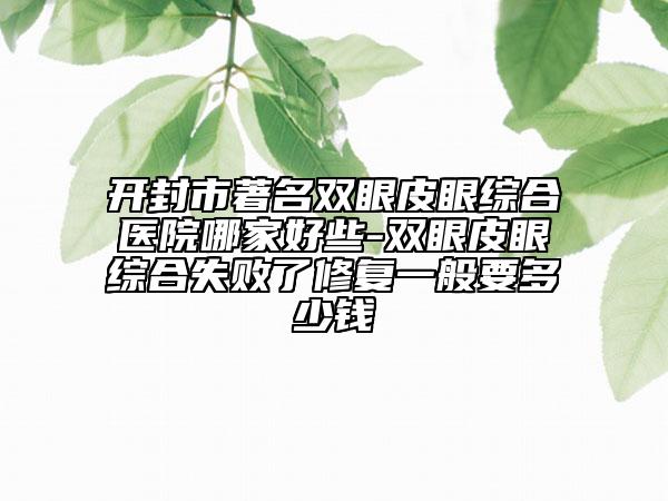 开封市著名双眼皮眼综合医院哪家好些-双眼皮眼综合失败了修复一般要多少钱