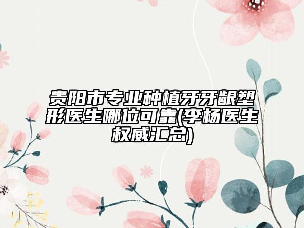 贵阳市专业种植牙牙龈塑形医生哪位可靠(李杨医生权威汇总)