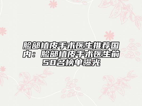 脸部植皮手术医生推荐国内：脸部植皮手术医生前50名榜单曝光