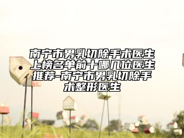 南宁市男乳切除手术医生上榜名单前十哪几位医生推荐-南宁市男乳切除手术整形医生