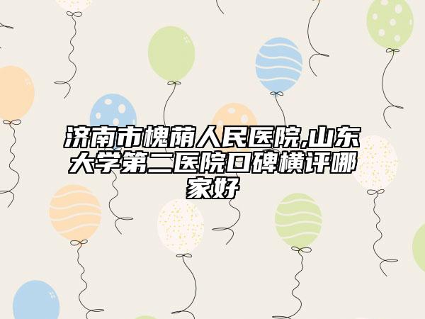济南市槐荫人民医院,山东大学第二医院口碑横评哪家好