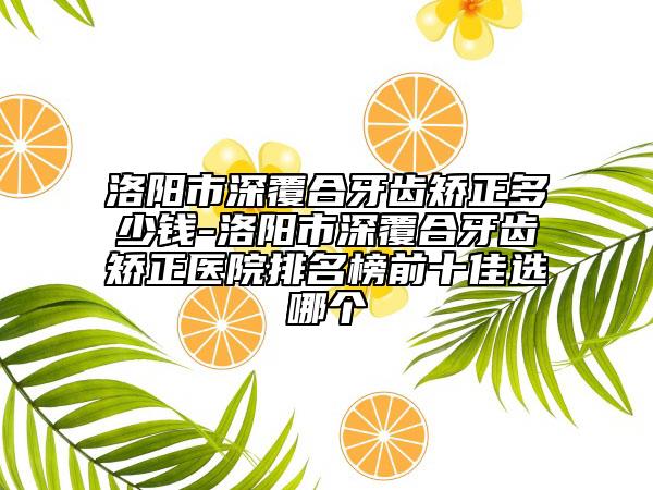洛阳市深覆合牙齿矫正多少钱-洛阳市深覆合牙齿矫正医院排名榜前十佳选哪个