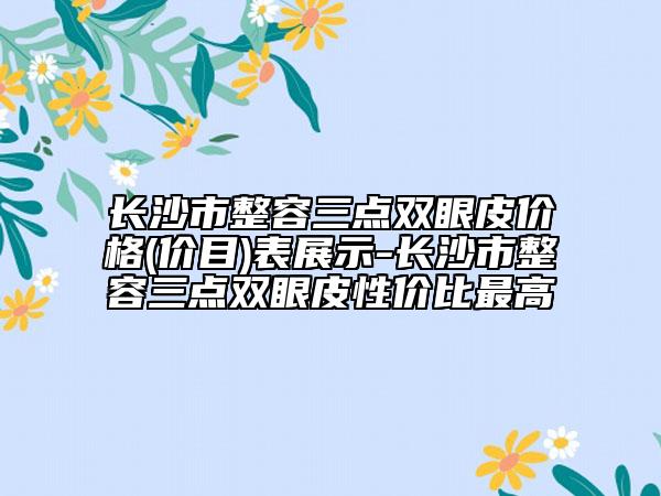 长沙市整容三点双眼皮价格(价目)表展示-长沙市整容三点双眼皮性价比最高