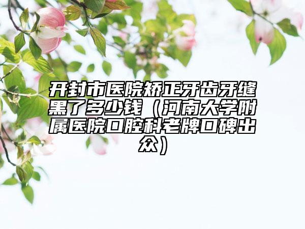 开封市医院矫正牙齿牙缝黑了多少钱（河南大学附属医院口腔科老牌口碑出众）