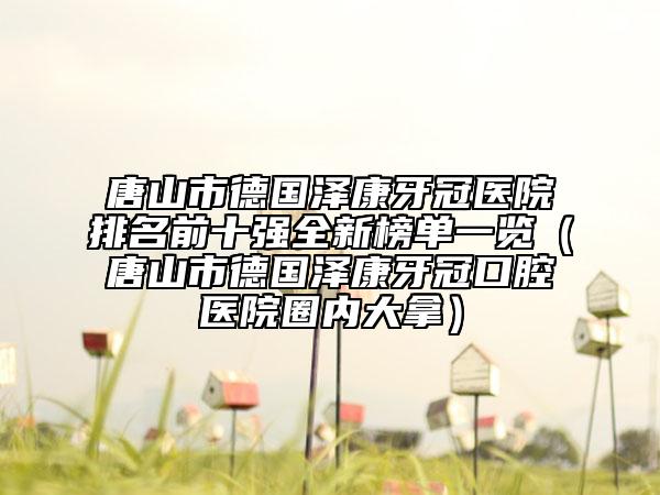 唐山市德国泽康牙冠医院排名前十强全新榜单一览（唐山市德国泽康牙冠口腔医院圈内大拿）