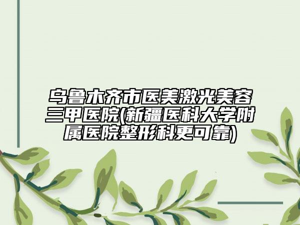 乌鲁木齐市医美激光美容三甲医院(新疆医科大学附属医院整形科更可靠)