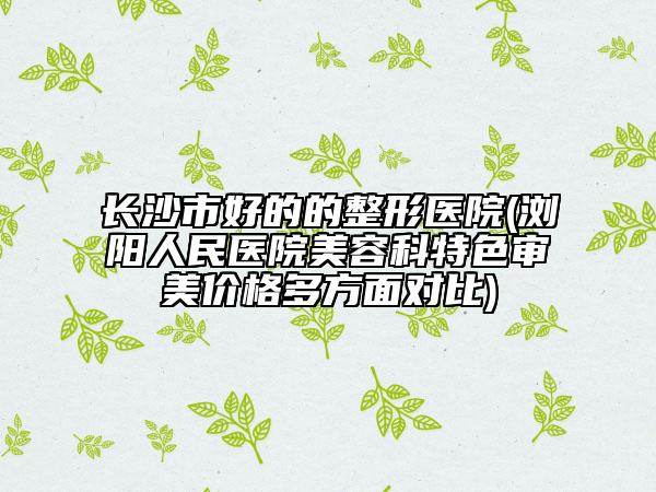 长沙市好的的整形医院(浏阳人民医院美容科特色审美价格多方面对比)