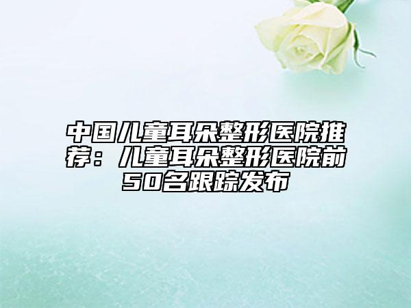 中国儿童耳朵整形医院推荐：儿童耳朵整形医院前50名跟踪发布