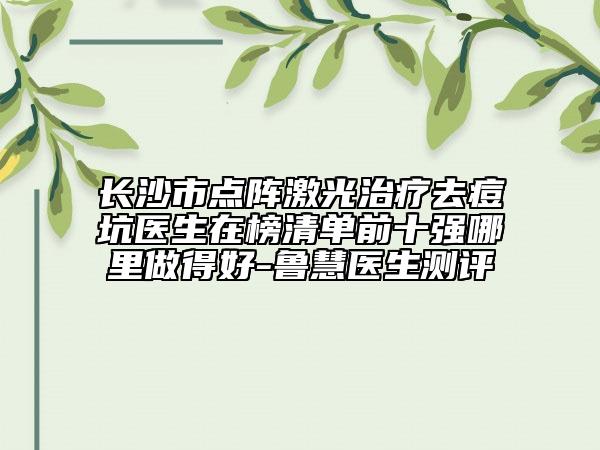 长沙市点阵激光治疗去痘坑医生在榜清单前十强哪里做得好-鲁慧医生测评
