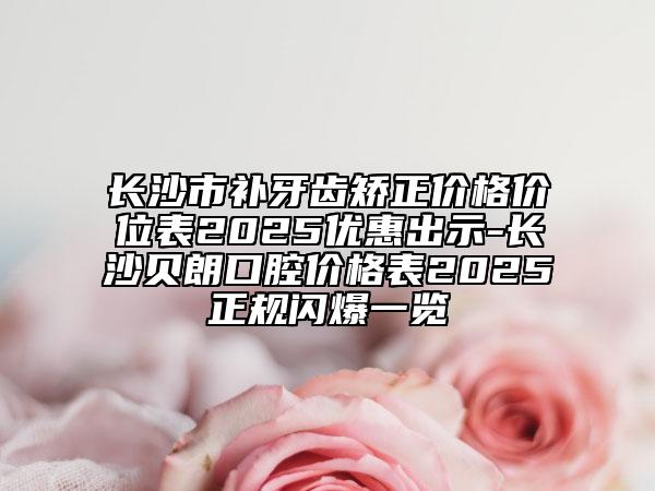 长沙市补牙齿矫正价格价位表2025优惠出示-长沙贝朗口腔价格表2025正规闪爆一览