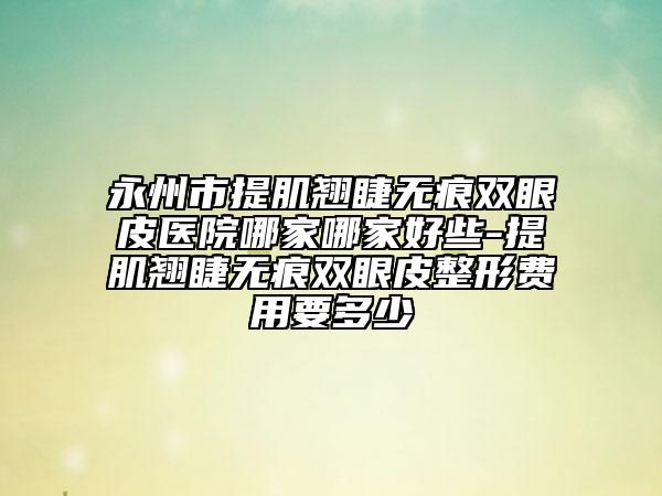 永州市提肌翘睫无痕双眼皮医院哪家哪家好些-提肌翘睫无痕双眼皮整形费用要多少