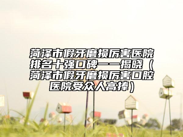 菏泽市假牙磨损厉害医院排名十强口碑一一揭晓（菏泽市假牙磨损厉害口腔医院受众人高捧）