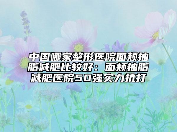 中国哪家整形医院面颊抽脂减肥比较好：面颊抽脂减肥医院50强实力抗打