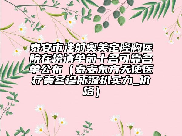 泰安市注射奥美定隆胸医院在榜清单前十名可靠名单公布（泰安东方天使医疗美容诊所深扒实力_价格）