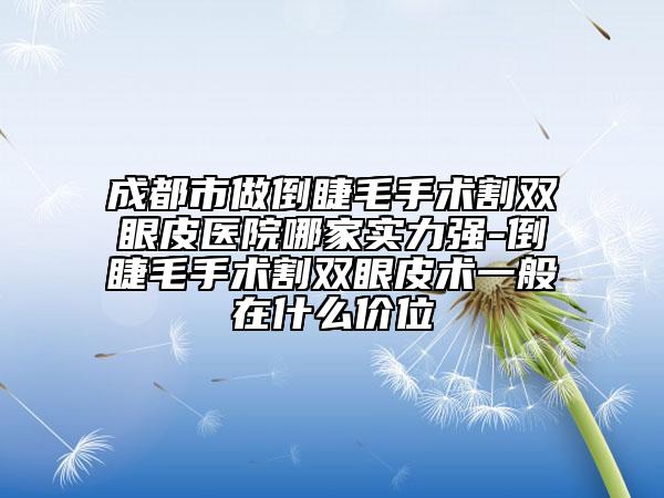 成都市做倒睫毛手术割双眼皮医院哪家实力强-倒睫毛手术割双眼皮术一般在什么价位
