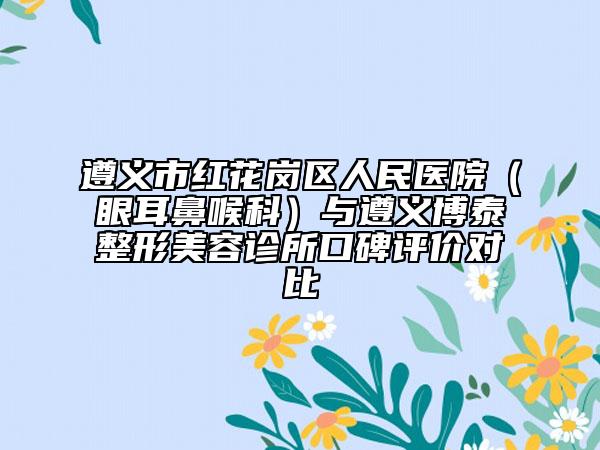 遵义市红花岗区人民医院（眼耳鼻喉科）与遵义博泰整形美容诊所口碑评价对比