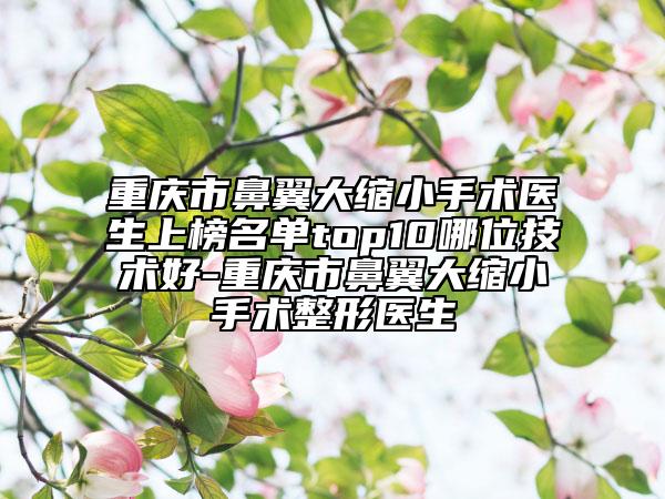 重庆市鼻翼大缩小手术医生上榜名单top10哪位技术好-重庆市鼻翼大缩小手术整形医生