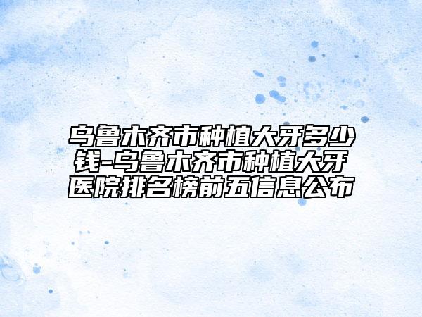 乌鲁木齐市种植大牙多少钱-乌鲁木齐市种植大牙医院排名榜前五信息公布