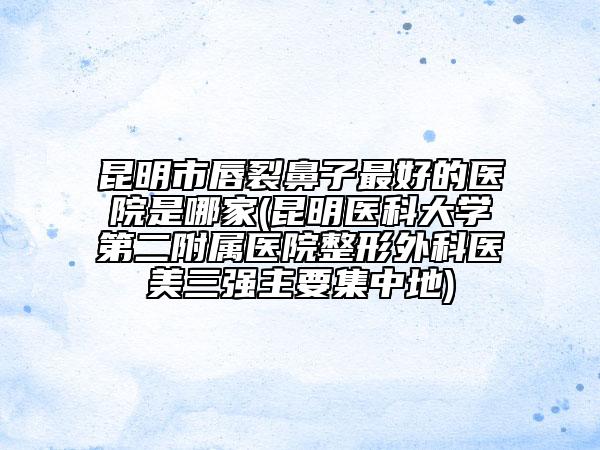 昆明市唇裂鼻子最好的医院是哪家(昆明医科大学第二附属医院整形外科医美三强主要集中地)
