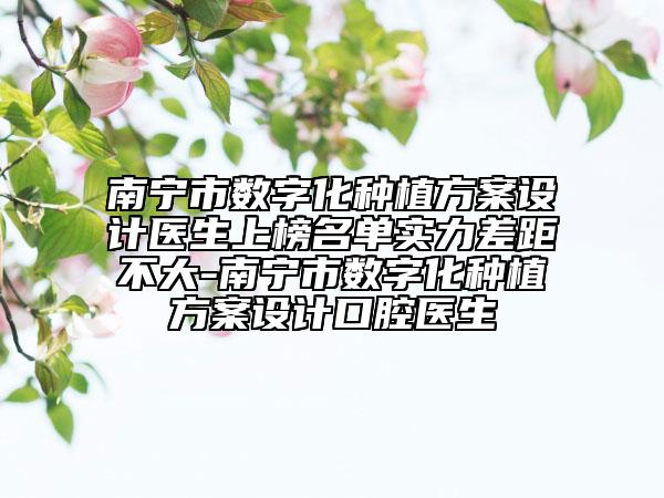 南宁市数字化种植方案设计医生上榜名单实力差距不大-南宁市数字化种植方案设计口腔医生