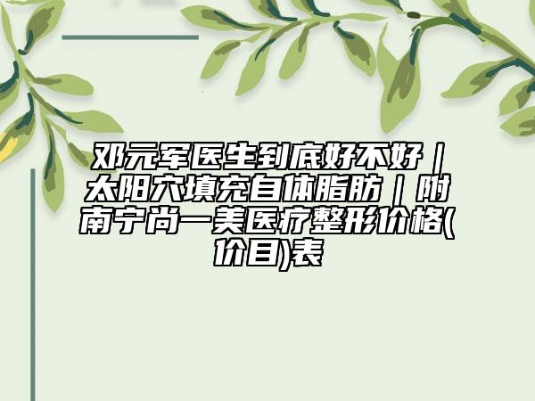 邓元军医生到底好不好｜太阳穴填充自体脂肪｜附南宁尚一美医疗整形价格(价目)表