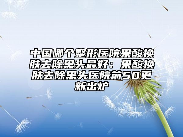 中国哪个整形医院果酸换肤去除黑头最好：果酸换肤去除黑头医院前50更新出炉