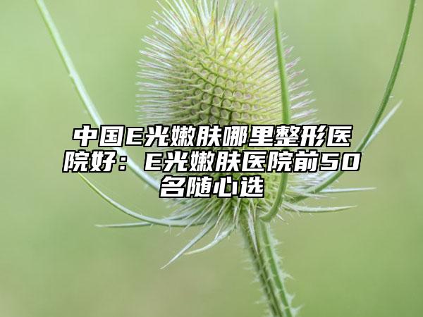 中国E光嫩肤哪里整形医院好：E光嫩肤医院前50名随心选