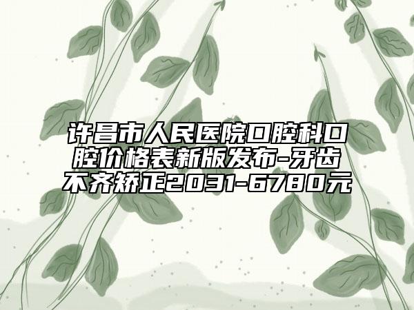 许昌市人民医院口腔科口腔价格表新版发布-牙齿不齐矫正2031-6780元