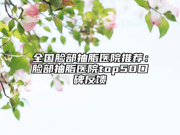 全国脸部抽脂医院推荐：脸部抽脂医院top50口碑反馈