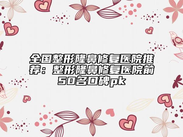全国整形隆鼻修复医院推荐：整形隆鼻修复医院前50名口碑pk