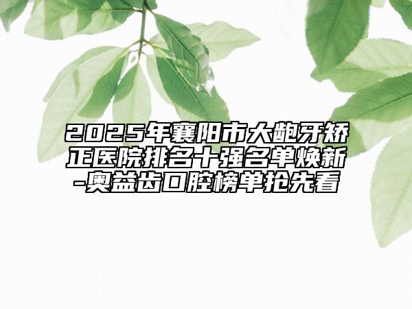 2025年襄阳市大龅牙矫正医院排名十强名单焕新-奥益齿口腔榜单抢先看