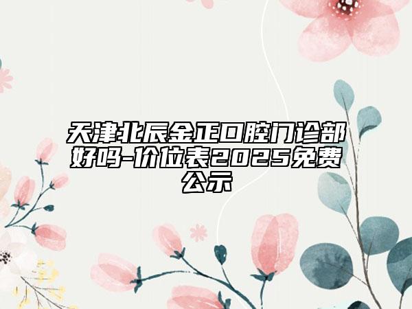 天津北辰金正口腔门诊部好吗-价位表2025免费公示