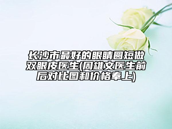长沙市最好的眼睛圆短做双眼皮医生(周雄文医生前后对比图和价格奉上)