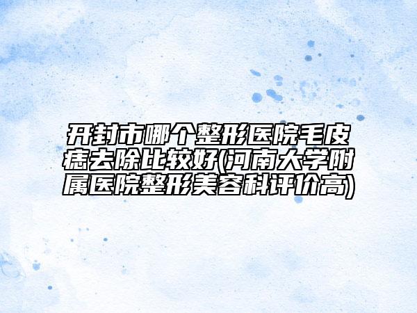 开封市哪个整形医院毛皮痣去除比较好(河南大学附属医院整形美容科评价高)